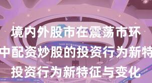 境内外股市在震荡市环境背景下中配资炒股的投资行为新特征与变化